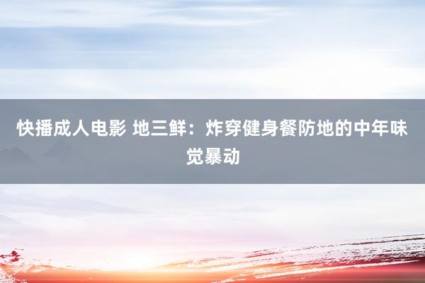 快播成人电影 地三鲜：炸穿健身餐防地的中年味觉暴动