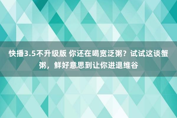 快播3.5不升级版 你还在喝宽泛粥？试试这谈蟹粥，鲜好意思到让你进退维谷