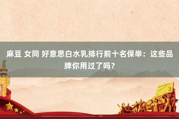 麻豆 女同 好意思白水乳排行前十名保举：这些品牌你用过了吗？