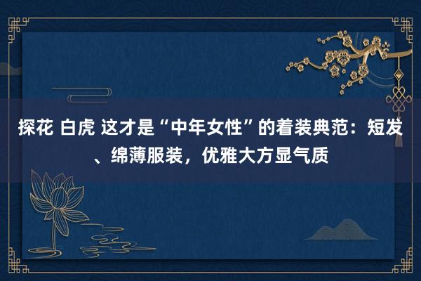探花 白虎 这才是“中年女性”的着装典范：短发、绵薄服装，优雅大方显气质