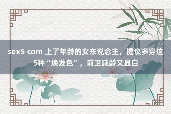 sex5 com 上了年龄的女东说念主，提议多穿这5种“焕发色”，前卫减龄又显白