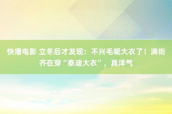 快播电影 立冬后才发现：不兴毛呢大衣了！满街齐在穿“泰迪大衣”，真洋气