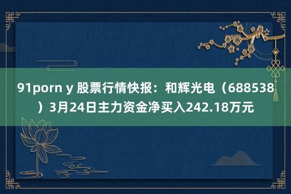91porn y 股票行情快报：和辉光电（688538）3月24日主力资金净买入242.18万元