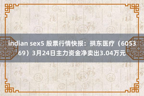 indian sex5 股票行情快报：拱东医疗（605369）3月24日主力资金净卖出3.04万元