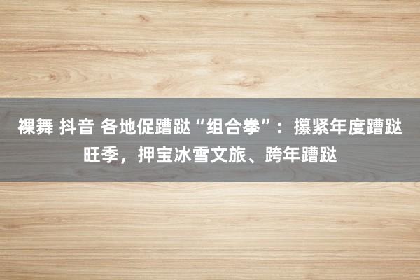 裸舞 抖音 各地促蹧跶“组合拳”：攥紧年度蹧跶旺季，押宝冰雪文旅、跨年蹧跶