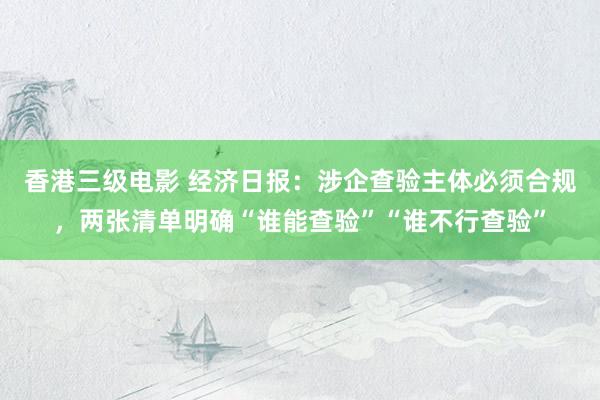 香港三级电影 经济日报：涉企查验主体必须合规，两张清单明确“谁能查验”“谁不行查验”