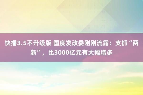 快播3.5不升级版 国度发改委刚刚流露：支抓“两新”，比3000亿元有大幅增多