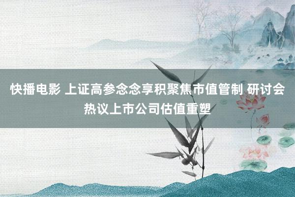 快播电影 上证高参念念享积聚焦市值管制 研讨会热议上市公司估值重塑
