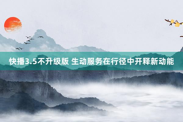 快播3.5不升级版 生动服务在行径中开释新动能