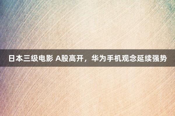 日本三级电影 A股高开，华为手机观念延续强势