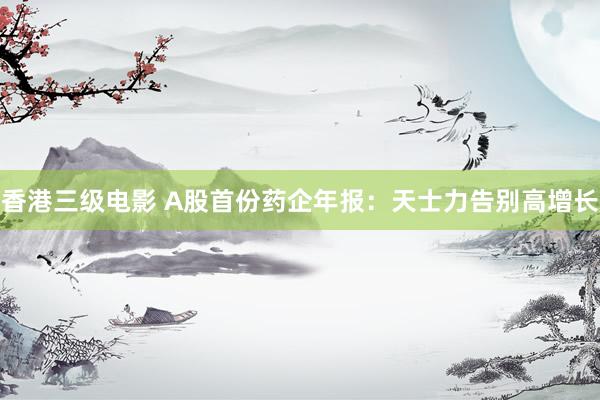 香港三级电影 A股首份药企年报：天士力告别高增长