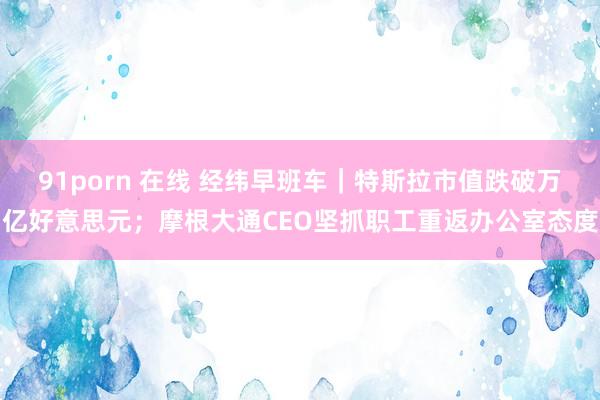 91porn 在线 经纬早班车｜特斯拉市值跌破万亿好意思元；摩根大通CEO坚抓职工重返办公室态度