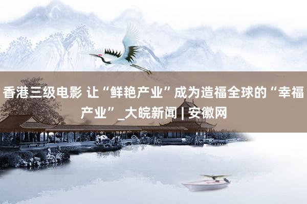 香港三级电影 让“鲜艳产业”成为造福全球的“幸福产业”_大皖新闻 | 安徽网