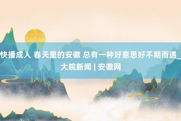 快播成人 春天里的安徽 总有一种好意思好不期而遇_大皖新闻 | 安徽网
