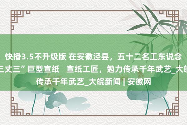 快播3.5不升级版 在安徽泾县，五十二名工东说念主一齐制作“三丈三”巨型宣纸   宣纸工匠，勉力传承千年武艺_大皖新闻 | 安徽网