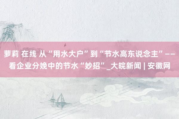 萝莉 在线 从“用水大户”到“节水高东说念主”——看企业分娩中的节水“妙招”_大皖新闻 | 安徽网