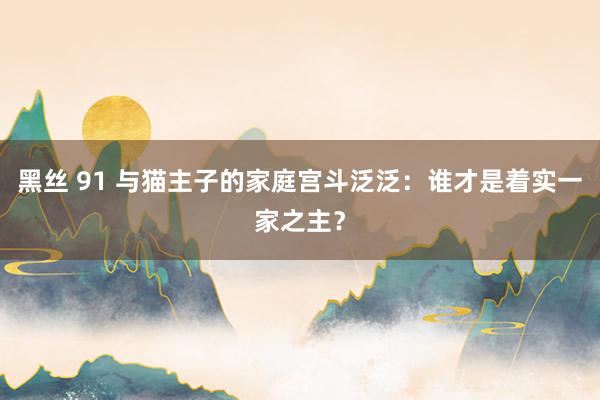黑丝 91 与猫主子的家庭宫斗泛泛：谁才是着实一家之主？