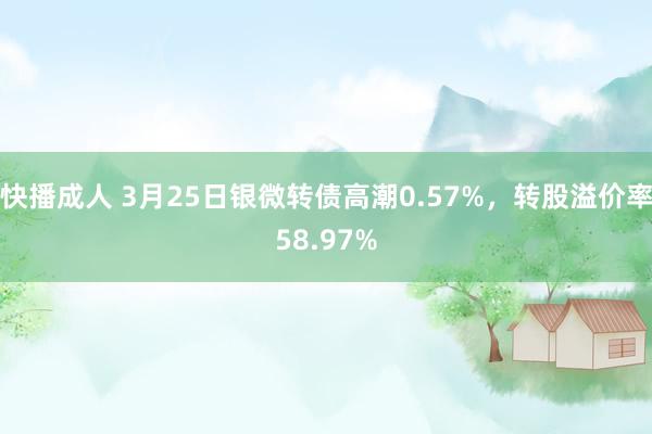 快播成人 3月25日银微转债高潮0.57%，转股溢价率58.97%