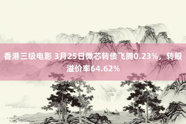 香港三级电影 3月25日微芯转债飞腾0.23%，转股溢价率64.62%