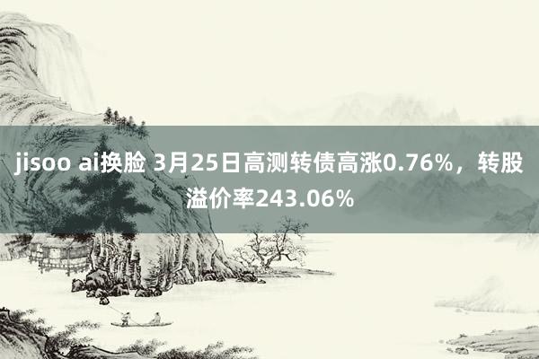 jisoo ai换脸 3月25日高测转债高涨0.76%，转股溢价率243.06%