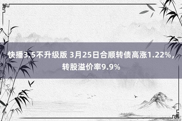 快播3.5不升级版 3月25日合顺转债高涨1.22%，转股溢价率9.9%