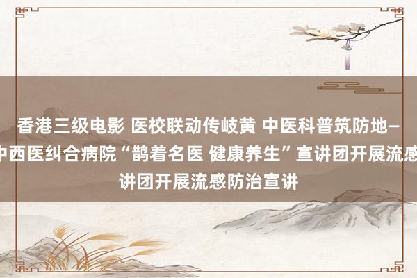香港三级电影 医校联动传岐黄 中医科普筑防地——济南市中西医纠合病院“鹊着名医 健康养生”宣讲团开展流感防治宣讲