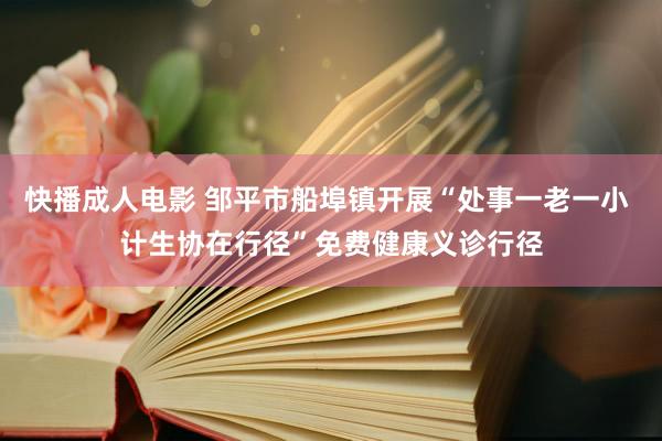 快播成人电影 邹平市船埠镇开展“处事一老一小 计生协在行径”免费健康义诊行径