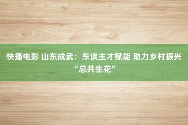 快播电影 山东成武：东谈主才赋能 助力乡村振兴“总共生花”