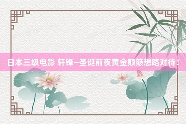 日本三级电影 轩锋—圣诞前夜黄金颠簸想路对待！