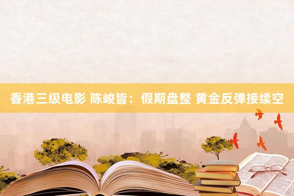 香港三级电影 陈峻皆：假期盘整 黄金反弹接续空