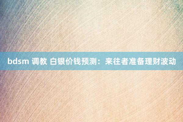 bdsm 调教 白银价钱预测：来往者准备理财波动
