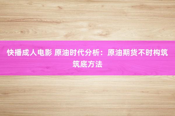 快播成人电影 原油时代分析：原油期货不时构筑筑底方法