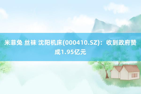 米菲兔 丝袜 沈阳机床(000410.SZ)：收到政府赞成1.95亿元