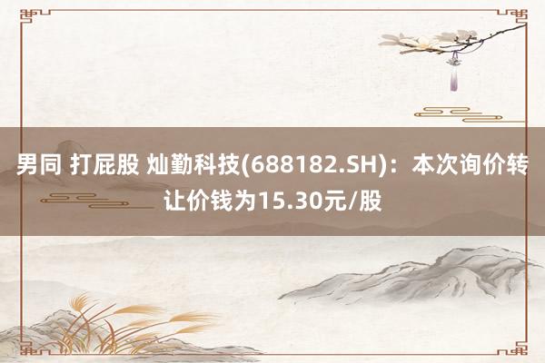 男同 打屁股 灿勤科技(688182.SH)：本次询价转让价钱为15.30元/股