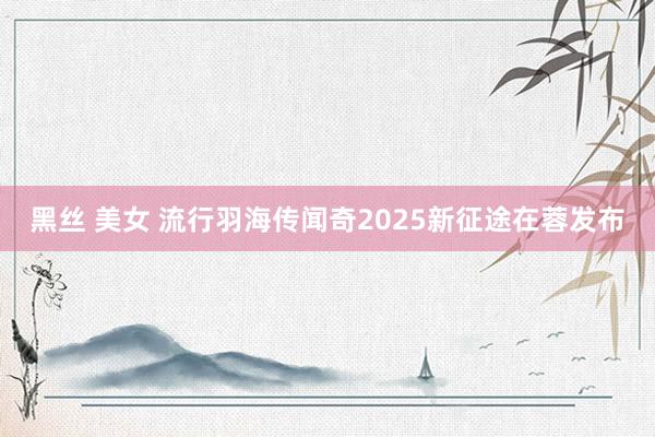 黑丝 美女 流行羽海传闻奇2025新征途在蓉发布