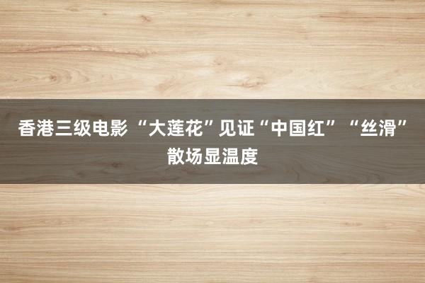 香港三级电影 “大莲花”见证“中国红” “丝滑”散场显温度