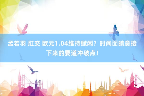 孟若羽 肛交 欧元1.04维持赋闲？时间面暗意接下来的要道冲破点！