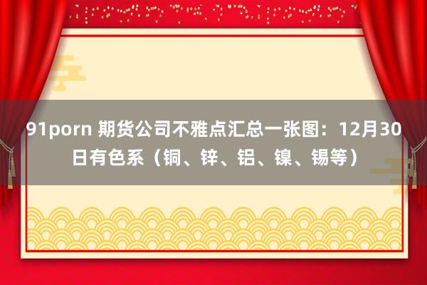 91porn 期货公司不雅点汇总一张图：12月30日有色系（铜、锌、铝、镍、锡等）