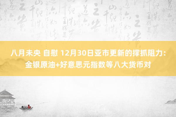 八月未央 自慰 12月30日亚市更新的撑抓阻力：金银原油+好意思元指数等八大货币对