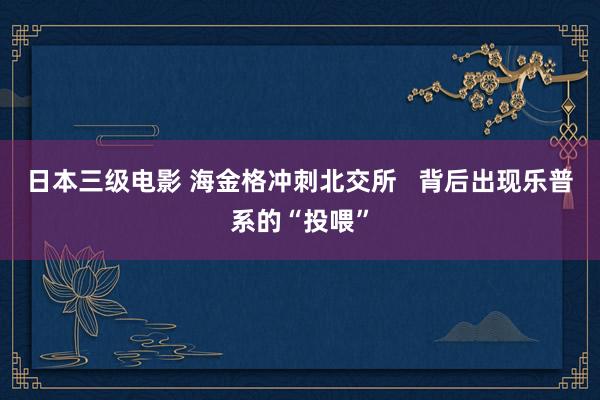 日本三级电影 海金格冲刺北交所   背后出现乐普系的“投喂”