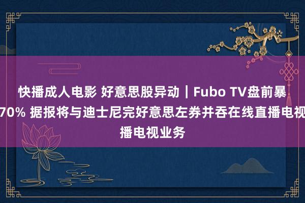 快播成人电影 好意思股异动｜Fubo TV盘前暴涨近70% 据报将与迪士尼完好意思左券并吞在线直播电视业务