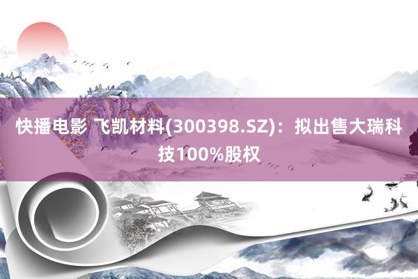 快播电影 飞凯材料(300398.SZ)：拟出售大瑞科技100%股权
