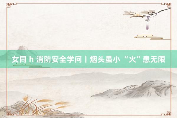 女同 h 消防安全学问丨烟头虽小 “火”患无限