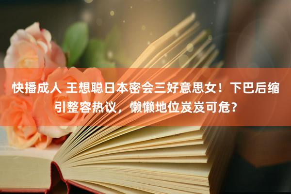 快播成人 王想聪日本密会三好意思女！下巴后缩引整容热议，懒懒地位岌岌可危？