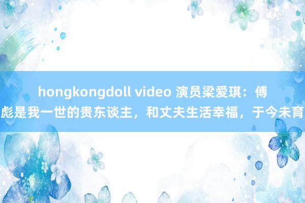 hongkongdoll video 演员梁爱琪：傅彪是我一世的贵东谈主，和丈夫生活幸福，于今未育