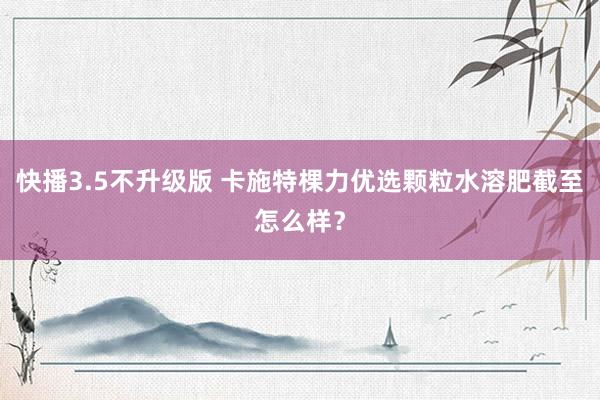快播3.5不升级版 卡施特棵力优选颗粒水溶肥截至怎么样？