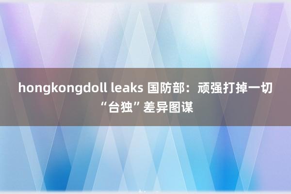 hongkongdoll leaks 国防部：顽强打掉一切“台独”差异图谋