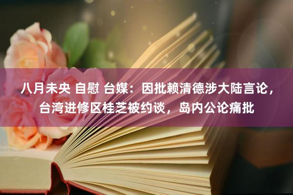 八月未央 自慰 台媒：因批赖清德涉大陆言论，台湾进修区桂芝被约谈，岛内公论痛批