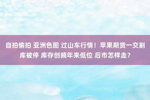 自拍偷拍 亚洲色图 过山车行情！苹果期货一交割库被停 库存创频年来低位 后市怎样走？