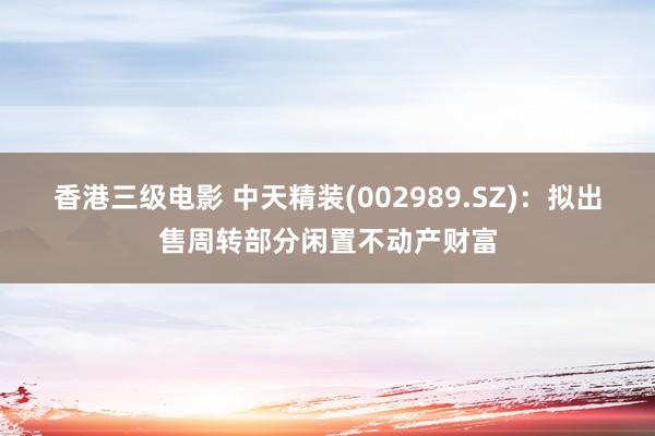 香港三级电影 中天精装(002989.SZ)：拟出售周转部分闲置不动产财富